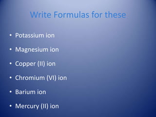 Write Formulas for these
• Potassium ion
• Magnesium ion
• Copper (II) ion
• Chromium (VI) ion
• Barium ion
• Mercury (II) ion
 