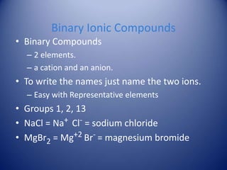 Binary Ionic Compounds
• Binary Compounds
– 2 elements.
– a cation and an anion.
• To write the names just name the two ions.
– Easy with Representative elements
• Groups 1, 2, 13
• NaCl = Na+ Cl- = sodium chloride
• MgBr2 = Mg+2 Br- = magnesium bromide
 