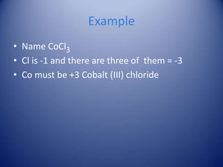 Example
• Name CoCl3
• Cl is -1 and there are three of them = -3
• Co must be +3 Cobalt (III) chloride
 
