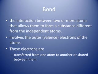 Bond
• the interaction between two or more atoms
that allows them to form a substance different
from the independent atoms.
• involves the outer (valence) electrons of the
atoms.
• These electrons are
– transferred from one atom to another or shared
between them.
 