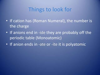 Things to look for
• If cation has (Roman Numeral), the number is
the charge
• If anions end in -ide they are probably off the
periodic table (Monoatomic)
• If anion ends in -ate or -ite it is polyatomic
 