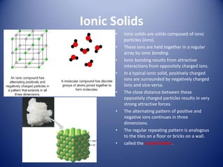 Ionic Solids
• Ionic solids are solids composed of ionic
particles (ions).
• These ions are held together in a regular
array by ionic bonding.
• Ionic bonding results from attractive
interactions from oppositely charged ions.
• In a typical ionic solid, positively charged
ions are surrounded by negatively charged
ions and vice-versa.
• The close distance between these
oppositely charged particles results in very
strong attractive forces.
• The alternating pattern of positive and
negative ions continues in three
dimensions.
• The regular repeating pattern is analogous
to the tiles on a floor or bricks on a wall.
• called the crystal lattice.
 