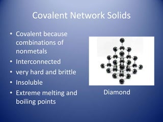 Covalent Network Solids
• Covalent because
combinations of
nonmetals
• Interconnected
• very hard and brittle
• Insoluble
• Extreme melting and
boiling points
Diamond
 