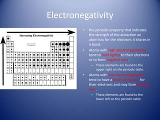 Electronegativity
• the periodic property that indicates
the strength of the attraction an
atom has for the electrons it shares in
a bond.
• Atoms with high electronegativities
tend to hold tightly to their electrons
or to form negative ions.
– These elements are found to the
upper right on the periodic table.
• Atoms with low electronegativities
tend to have a lower attraction for
their electrons and may form positive
ions.
– These elements are found to the
lower left on the periodic table.
 