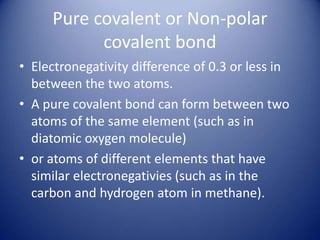Pure covalent or Non-polar
covalent bond
• Electronegativity difference of 0.3 or less in
between the two atoms.
• A pure covalent bond can form between two
atoms of the same element (such as in
diatomic oxygen molecule)
• or atoms of different elements that have
similar electronegativies (such as in the
carbon and hydrogen atom in methane).
 