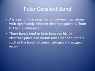 Polar Covalent Bond
• A is a pair of electrons shared between two atoms
with significantly different electronegativities (from
0.3 to 1.7 difference).
• These bonds tend to form between highly
electronegative non-metals and other non-metals,
such as the bond between hydrogen and oxygen in
water.
 