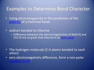 Examples to Determine Bond Character
• Using electronegativity in the prediction of the
polarity of a chemical bond.
• sodium bonded to chlorine
– Difference between the electronegativities of Na(0.9) and
Cl(3.0) are so great that they form an ionic bond.
• The hydrogen molecule (2 H atoms bonded to each
other)
• zero electronegativity difference, form a non-polar
covalent bond.
 