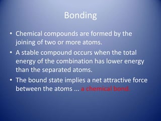 Bonding
• Chemical compounds are formed by the
joining of two or more atoms.
• A stable compound occurs when the total
energy of the combination has lower energy
than the separated atoms.
• The bound state implies a net attractive force
between the atoms ... a chemical bond.
 