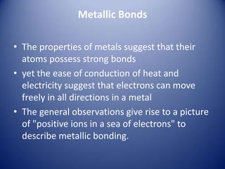 Metallic Bonds
• The properties of metals suggest that their
atoms possess strong bonds
• yet the ease of conduction of heat and
electricity suggest that electrons can move
freely in all directions in a metal
• The general observations give rise to a picture
of "positive ions in a sea of electrons" to
describe metallic bonding.
 