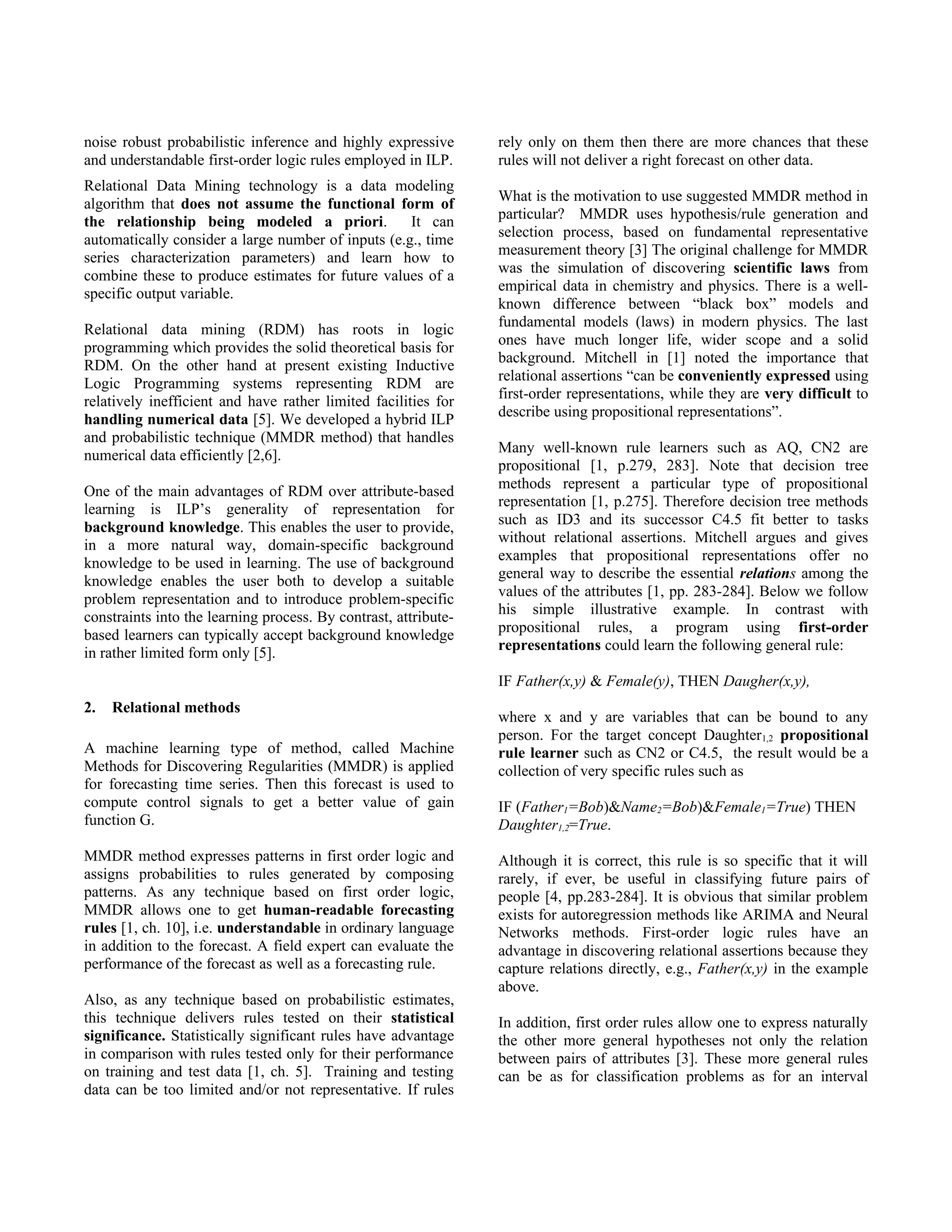 noise robust probabilistic inference and highly expressive       rely only on them then there are more chances that these
and understandable first-order logic rules employed in ILP.      rules will not deliver a right forecast on other data.
Relational Data Mining technology is a data modeling
                                                                 What is the motivation to use suggested MMDR method in
algorithm that does not assume the functional form of
                                                                 particular? MMDR uses hypothesis/rule generation and
the relationship being modeled a priori.            It can
                                                                 selection process, based on fundamental representative
automatically consider a large number of inputs (e.g., time
                                                                 measurement theory [3] The original challenge for MMDR
series characterization parameters) and learn how to
                                                                 was the simulation of discovering scientific laws from
combine these to produce estimates for future values of a
                                                                 empirical data in chemistry and physics. There is a well-
specific output variable.
                                                                 known difference between “black box” models and
                                                                 fundamental models (laws) in modern physics. The last
Relational data mining (RDM) has roots in logic
                                                                 ones have much longer life, wider scope and a solid
programming which provides the solid theoretical basis for
                                                                 background. Mitchell in [1] noted the importance that
RDM. On the other hand at present existing Inductive
                                                                 relational assertions “can be conveniently expressed using
Logic Programming systems representing RDM are
                                                                 first-order representations, while they are very difficult to
relatively inefficient and have rather limited facilities for
                                                                 describe using propositional representations”.
handling numerical data [5]. We developed a hybrid ILP
and probabilistic technique (MMDR method) that handles
                                                                 Many well-known rule learners such as AQ, CN2 are
numerical data efficiently [2,6].
                                                                 propositional [1, p.279, 283]. Note that decision tree
                                                                 methods represent a particular type of propositional
One of the main advantages of RDM over attribute-based
                                                                 representation [1, p.275]. Therefore decision tree methods
learning is ILP’s generality of representation for
                                                                 such as ID3 and its successor C4.5 fit better to tasks
background knowledge. This enables the user to provide,
                                                                 without relational assertions. Mitchell argues and gives
in a more natural way, domain-specific background
                                                                 examples that propositional representations offer no
knowledge to be used in learning. The use of background
                                                                 general way to describe the essential relations among the
knowledge enables the user both to develop a suitable
                                                                 values of the attributes [1, pp. 283-284]. Below we follow
problem representation and to introduce problem-specific
                                                                 his simple illustrative example. In contrast with
constraints into the learning process. By contrast, attribute-
                                                                 propositional rules, a program using first-order
based learners can typically accept background knowledge
                                                                 representations could learn the following general rule:
in rather limited form only [5].
                                                                 IF Father(x,y) & Female(y), THEN Daugher(x,y),
2.   Relational methods
                                                                 where x and y are variables that can be bound to any
                                                                 person. For the target concept Daughter1,2 propositional
A machine learning type of method, called Machine                rule learner such as CN2 or C4.5, the result would be a
Methods for Discovering Regularities (MMDR) is applied           collection of very specific rules such as
for forecasting time series. Then this forecast is used to
compute control signals to get a better value of gain            IF (Father1=Bob)&Name2=Bob)&Female1=True) THEN
function G.                                                      Daughter1,2=True.

MMDR method expresses patterns in first order logic and          Although it is correct, this rule is so specific that it will
assigns probabilities to rules generated by composing            rarely, if ever, be useful in classifying future pairs of
patterns. As any technique based on first order logic,           people [4, pp.283-284]. It is obvious that similar problem
MMDR allows one to get human-readable forecasting                exists for autoregression methods like ARIMA and Neural
rules [1, ch. 10], i.e. understandable in ordinary language      Networks methods. First-order logic rules have an
in addition to the forecast. A field expert can evaluate the     advantage in discovering relational assertions because they
performance of the forecast as well as a forecasting rule.       capture relations directly, e.g., Father(x,y) in the example
                                                                 above.
Also, as any technique based on probabilistic estimates,
this technique delivers rules tested on their statistical        In addition, first order rules allow one to express naturally
significance. Statistically significant rules have advantage     the other more general hypotheses not only the relation
in comparison with rules tested only for their performance       between pairs of attributes [3]. These more general rules
on training and test data [1, ch. 5]. Training and testing       can be as for classification problems as for an interval
data can be too limited and/or not representative. If rules
 