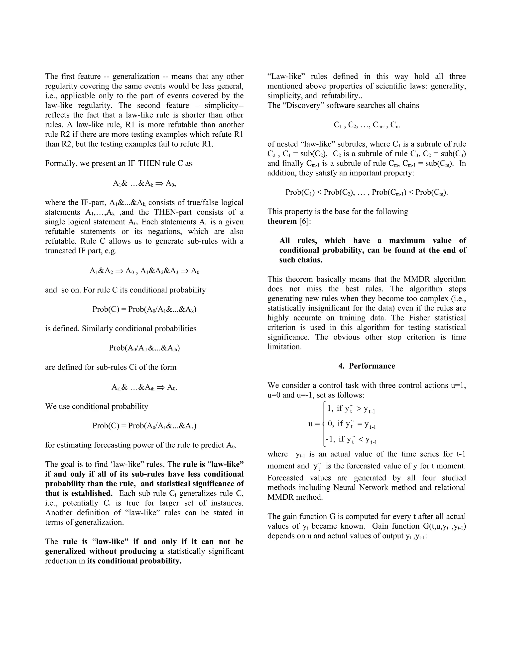 The first feature -- generalization -- means that any other    “Law-like” rules defined in this way hold all three
regularity covering the same events would be less general,     mentioned above properties of scientific laws: generality,
i.e., applicable only to the part of events covered by the     simplicity, and refutability..
law-like regularity. The second feature – simplicity--         The “Discovery” software searches all chains
reflects the fact that a law-like rule is shorter than other
rules. A law-like rule, R1 is more refutable than another                           C1 , C2, …, Cm-1, Cm
rule R2 if there are more testing examples which refute R1
than R2, but the testing examples fail to refute R1.           of nested “law-like” subrules, where C1 is a subrule of rule
                                                               C2 , C1 = sub(C2), C2 is a subrule of rule C3, C2 = sub(C3)
Formally, we present an IF-THEN rule C as                      and finally Cm-1 is a subrule of rule Cm, Cm-1 = sub(Cm). In
                                                               addition, they satisfy an important property:
                     A1& …&Ak ⇒ A0,
                                                                    Prob(C1) < Prob(C2), … , Prob(Cm-1) < Prob(Cm).
where the IF-part, A1&...&Ak, consists of true/false logical
statements A1,…,Ak ,and the THEN-part consists of a            This property is the base for the following
single logical statement A0. Each statements Ai is a given     theorem [6]:
refutable statements or its negations, which are also
refutable. Rule C allows us to generate sub-rules with a          All rules, which have a maximum value of
truncated IF part, e.g.                                           conditional probability, can be found at the end of
                                                                  such chains.
             A1&A2 ⇒ A0 , A1&A2&A3 ⇒ A0
                                                               This theorem basically means that the MMDR algorithm
and so on. For rule C its conditional probability              does not miss the best rules. The algorithm stops
                                                               generating new rules when they become too complex (i.e.,
              Prob(C) = Prob(A0/A1&...&Ak)                     statistically insignificant for the data) even if the rules are
                                                               highly accurate on training data. The Fisher statistical
is defined. Similarly conditional probabilities                criterion is used in this algorithm for testing statistical
                                                               significance. The obvious other stop criterion is time
                   Prob(A0/Ai1&...&Aih)                        limitation.

are defined for sub-rules Ci of the form                                             4. Performance

                    Ai1& …&Aih ⇒ A0.                           We consider a control task with three control actions u=1,
                                                               u=0 and u=-1, set as follows:
We use conditional probability                                                   1, if y ~ > y
                                                                                          t     t -1
                                                                                
                                                                                         ~
              Prob(C) = Prob(A0/A1&...&Ak)                                u =  0, if y t = y t -1
                                                                                           ~
for estimating forecasting power of the rule to predict A0.                     - 1, if y t < y t -1
                                                                                
                                                               where yt-1 is an actual value of the time series for t-1
The goal is to find ‘law-like” rules. The rule is “law-like”   moment and y ~ is the forecasted value of y for t moment.
                                                                              t
if and only if all of its sub-rules have less conditional      Forecasted values are generated by all four studied
probability than the rule, and statistical significance of     methods including Neural Network method and relational
that is established. Each sub-rule Ci generalizes rule C,      MMDR method.
i.e., potentially Ci is true for larger set of instances.
Another definition of “law-like” rules can be stated in        The gain function G is computed for every t after all actual
terms of generalization.                                       values of yt became known. Gain function G(t,u,yt ,yt-1)
                                                               depends on u and actual values of output yt ,yt-1:
The rule is “law-like” if and only if it can not be
generalized without producing a statistically significant
reduction in its conditional probability.
 
