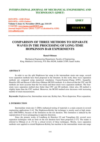 International Journal of Mechanical Engineering and Technology (IJMET), ISSN 0976 – 6340(Print),
ISSN 0976 – 6359(Online), Volume 5, Issue 11, November (2014), pp. 114-119 © IAEME
114
COMPARISON OF THREE METHODS TO SEPARATE
WAVES IN THE PROCESSING OF LONG-TIME
HOPKINSON BAR EXPERIMENTS
Ramzi Othman
Mechanical Engineering Department, Faculty of Engineering,
King Abdulaziz University, P.O. Box 80248, Jeddah 21589, Saudi Arabia
ABSTRACT
In order to use the split Hopkinson bar setup in the intermediate strain rate range, several
wave separation methods have been proposed in the literature. In this work, three wave separation
methods are compared using numerical simulation: Casem-Fourney-Chang (CFC), Jacquelin-
Hamelin (JH) and Bussac-Collet-Gary-Othman (BCGO) methods. It is observed that the CFC and JH
methods are more accurate than the two-strain and three-strain wave separation methods. The four-
strain wave separation method does better than CFC and JH methods, where also, JH method is
slightly better than the CFC method. Moreover, the BCGO method error decreases with increasing
number of strain measurements.
Keywords: Hopkinson bar, Intermediate strain rate, Kolsky bars, Wave dispersion, Wave separation.
I. INTRODUCTION
Intermediate strain-rate (1-200/s) mehanical testing of materials is a main concern in several
engineering applications [1-4]. The Hopkinson-Kolsky bar technique is mostly used at high strain-
rates (500-5000/s), because of the limitation on the test duration. This limitation is induced by the
superposition of waves propagating in opposite directions.
Since the pioneer works of Lundberg & Henchoz [5] and Yanagihara [6], several wave
separation techniques with no limit on the test duration have been proposed [7-17]. The reader is
referred to Othman et al. [7] for a critical review of these techniques. Mostly, wave separation
methods were applied to extend Hopkinson-Kolsky bar machine to the intermediate strain-rate range
INTERNATIONAL JOURNAL OF MECHANICAL ENGINEERING AND
TECHNOLOGY (IJMET)
ISSN 0976 – 6340 (Print)
ISSN 0976 – 6359 (Online)
Volume 5, Issue 11, November (2014), pp. 114-119
© IAEME: www.iaeme.com/IJMET.asp
Journal Impact Factor (2014): 7.5377 (Calculated by GISI)
www.jifactor.com
IJMET
© I A E M E
 