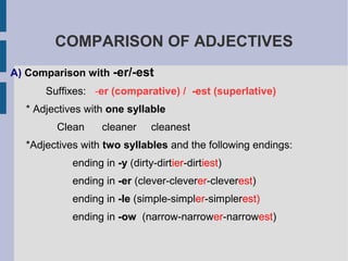 COMPARISON OF ADJECTIVES
A) Comparison with -er/-est
      Suffixes: -er (comparative) / -est (superlative)
  * Adjectives with one syllable
        Clean      cleaner     cleanest
  *Adjectives with two syllables and the following endings:
            ending in -y (dirty-dirtier-dirtiest)
            ending in -er (clever-cleverer-cleverest)
            ending in -le (simple-simpler-simplerest)
            ending in -ow (narrow-narrower-narrowest)
 
