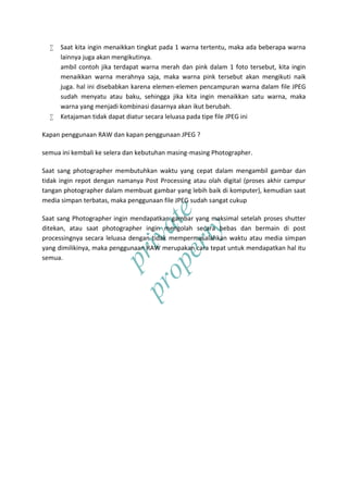 private
property
 Saat kita ingin menaikkan tingkat pada 1 warna tertentu, maka ada beberapa warna
lainnya juga akan mengikutinya.
ambil contoh jika terdapat warna merah dan pink dalam 1 foto tersebut, kita ingin
menaikkan warna merahnya saja, maka warna pink tersebut akan mengikuti naik
juga. hal ini disebabkan karena elemen-elemen pencampuran warna dalam file JPEG
sudah menyatu atau baku, sehingga jika kita ingin menaikkan satu warna, maka
warna yang menjadi kombinasi dasarnya akan ikut berubah.
 Ketajaman tidak dapat diatur secara leluasa pada tipe file JPEG ini
Kapan penggunaan RAW dan kapan penggunaan JPEG ?
semua ini kembali ke selera dan kebutuhan masing-masing Photographer.
Saat sang photographer membutuhkan waktu yang cepat dalam mengambil gambar dan
tidak ingin repot dengan namanya Post Processing atau olah digital (proses akhir campur
tangan photographer dalam membuat gambar yang lebih baik di komputer), kemudian saat
media simpan terbatas, maka penggunaan file JPEG sudah sangat cukup
Saat sang Photographer ingin mendapatkan gambar yang maksimal setelah proses shutter
ditekan, atau saat photographer ingin mengolah secara bebas dan bermain di post
processingnya secara leluasa dengan tidak mempermasalahkan waktu atau media simpan
yang dimilikinya, maka penggunaan RAW merupakan cara tepat untuk mendapatkan hal itu
semua.
 