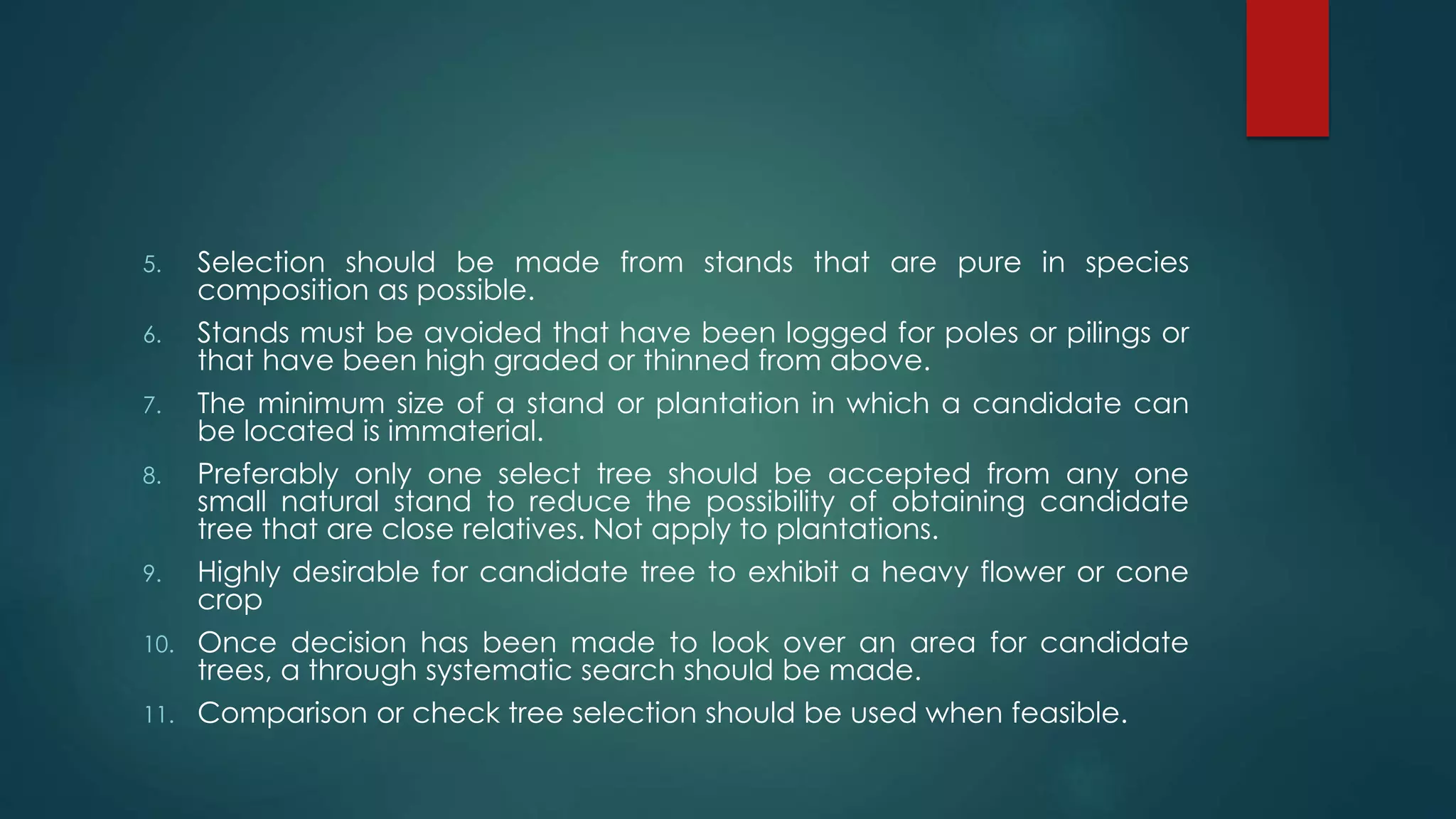 5. Selection should be made from stands that are pure in species
composition as possible.
6. Stands must be avoided that have been logged for poles or pilings or
that have been high graded or thinned from above.
7. The minimum size of a stand or plantation in which a candidate can
be located is immaterial.
8. Preferably only one select tree should be accepted from any one
small natural stand to reduce the possibility of obtaining candidate
tree that are close relatives. Not apply to plantations.
9. Highly desirable for candidate tree to exhibit a heavy flower or cone
crop
10. Once decision has been made to look over an area for candidate
trees, a through systematic search should be made.
11. Comparison or check tree selection should be used when feasible.
 