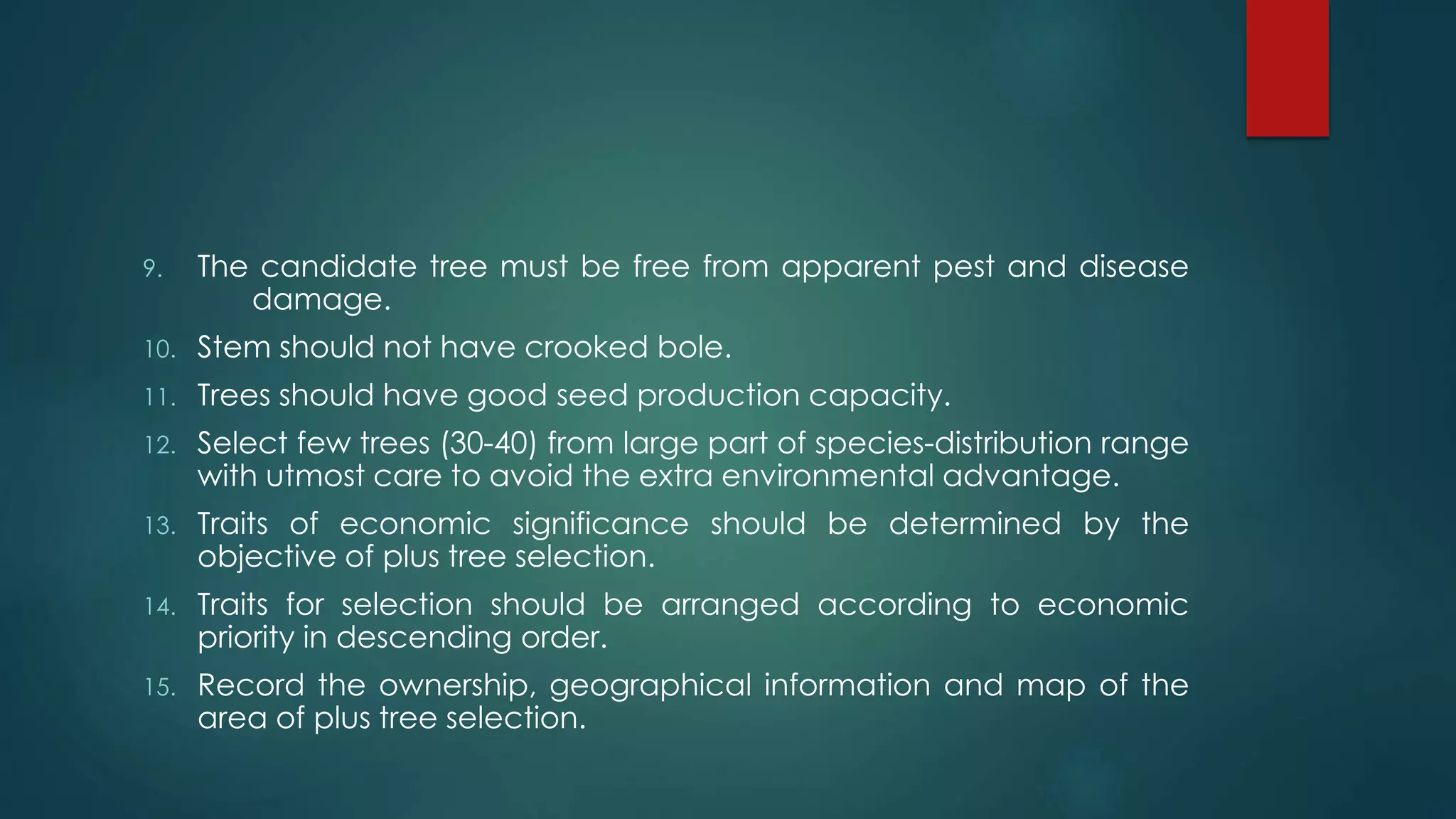 9. The candidate tree must be free from apparent pest and disease
damage.
10. Stem should not have crooked bole.
11. Trees should have good seed production capacity.
12. Select few trees (30-40) from large part of species-distribution range
with utmost care to avoid the extra environmental advantage.
13. Traits of economic significance should be determined by the
objective of plus tree selection.
14. Traits for selection should be arranged according to economic
priority in descending order.
15. Record the ownership, geographical information and map of the
area of plus tree selection.
 