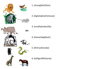 1. (strongbirdlion)
2. (bigelephantmouse)
3. (smalldonkeyfly)
4. (heavydogbear)
5. (thincatsnake)
6. (tallgiraffehorse)
 