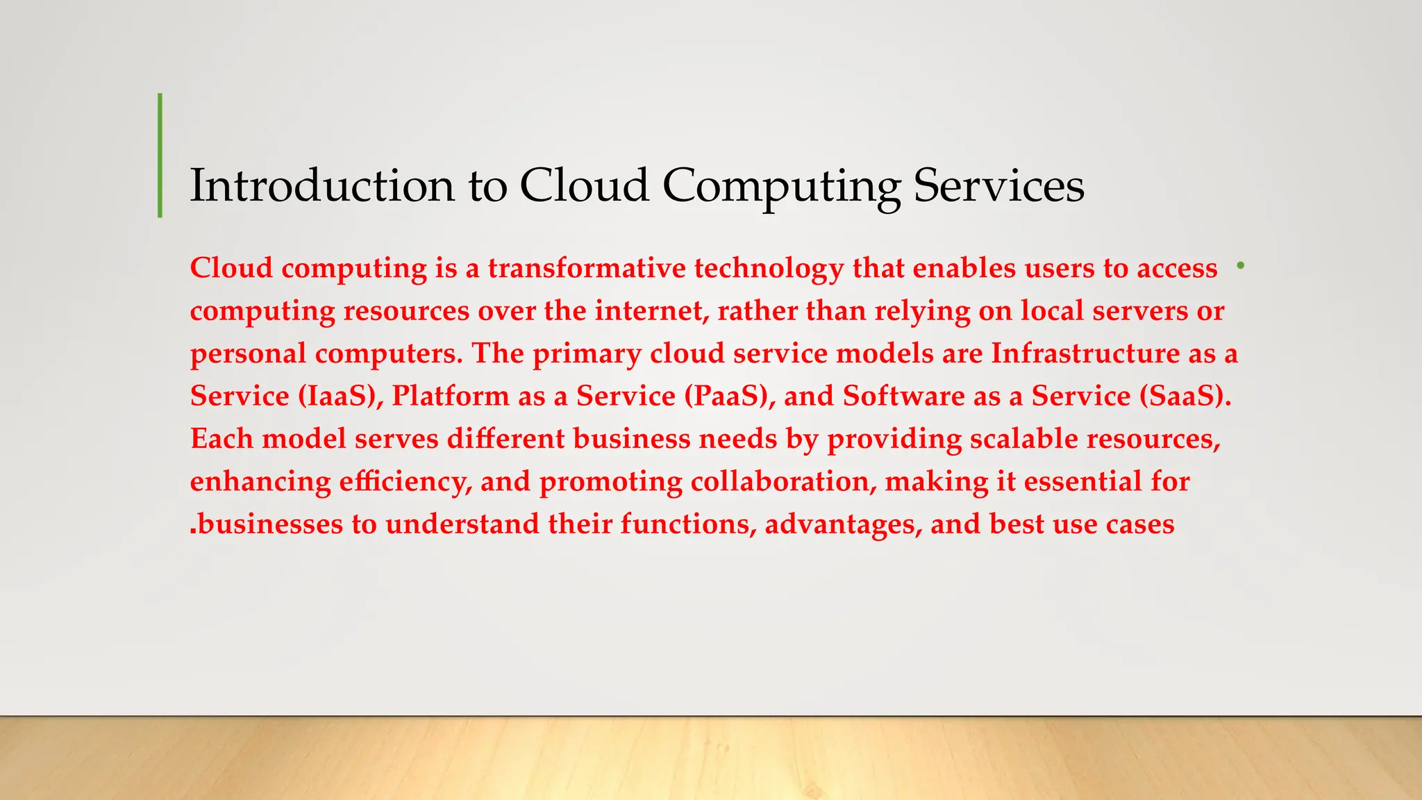 Introduction to Cloud Computing Services
•
Cloud computing is a transformative technology that enables users to access
computing resources over the internet, rather than relying on local servers or
personal computers. The primary cloud service models are Infrastructure as a
Service (IaaS), Platform as a Service (PaaS), and Software as a Service (SaaS).
Each model serves different business needs by providing scalable resources,
enhancing efficiency, and promoting collaboration, making it essential for
businesses to understand their functions, advantages, and best use cases
.
 