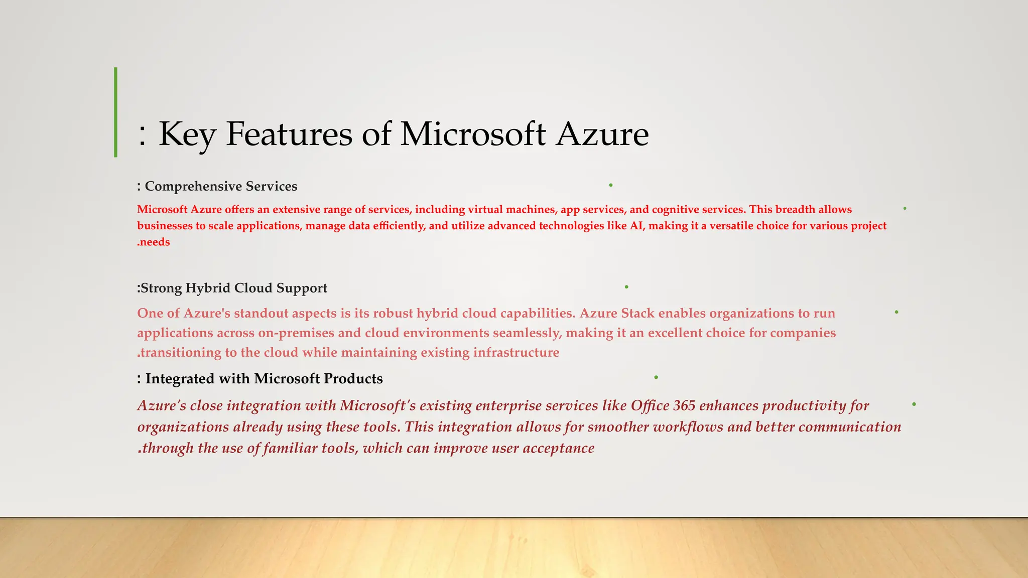 Key Features of Microsoft Azure
:
•
Comprehensive Services
:
•
Microsoft Azure offers an extensive range of services, including virtual machines, app services, and cognitive services. This breadth allows
businesses to scale applications, manage data efficiently, and utilize advanced technologies like AI, making it a versatile choice for various project
needs
.
•
Strong Hybrid Cloud Support
:
•
One of Azure's standout aspects is its robust hybrid cloud capabilities. Azure Stack enables organizations to run
applications across on-premises and cloud environments seamlessly, making it an excellent choice for companies
transitioning to the cloud while maintaining existing infrastructure
.
•
Integrated with Microsoft Products
:
•
Azure's close integration with Microsoft's existing enterprise services like Office 365 enhances productivity for
organizations already using these tools. This integration allows for smoother workflows and better communication
through the use of familiar tools, which can improve user acceptance
.
 