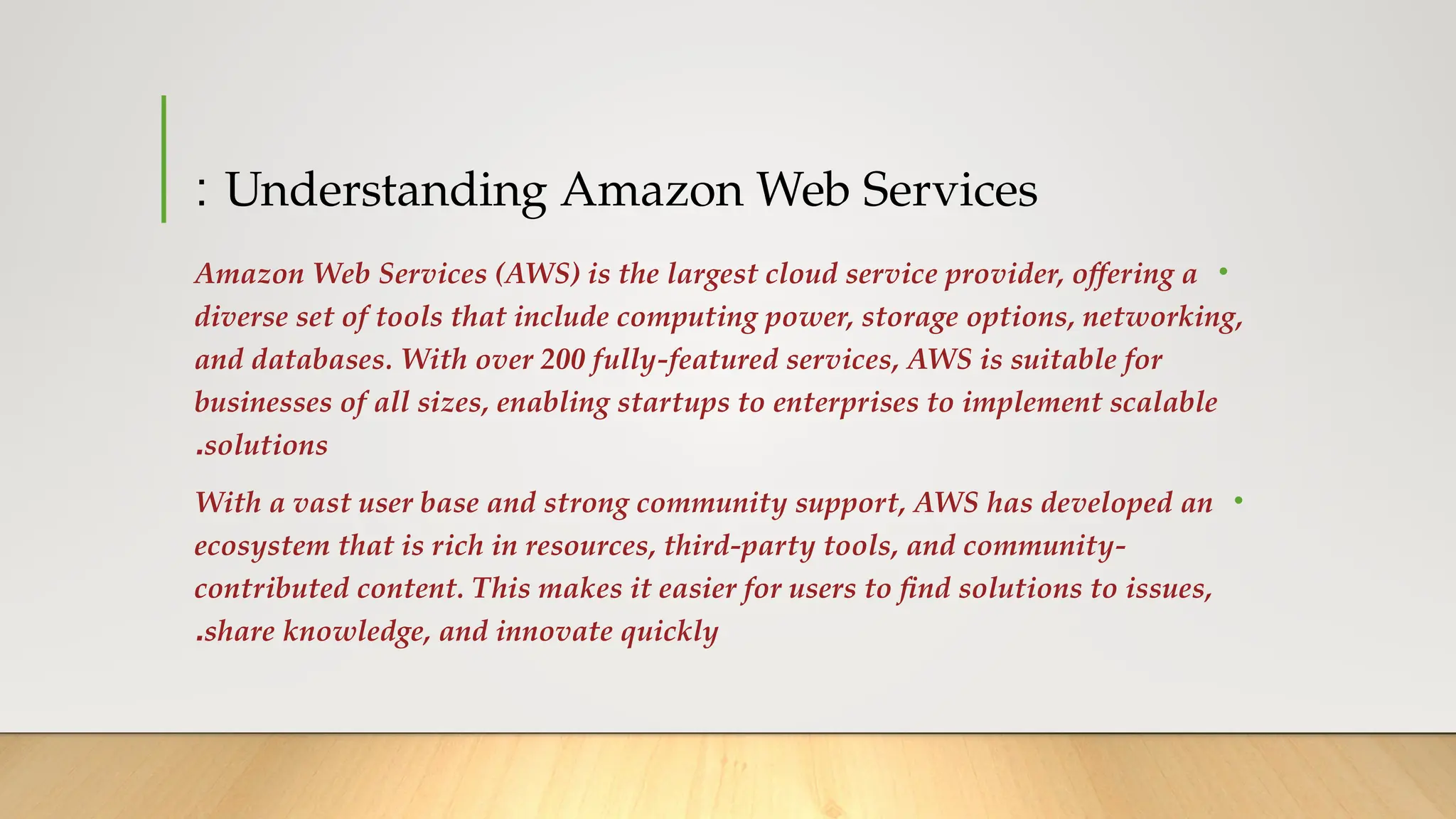 Understanding Amazon Web Services
:
•
Amazon Web Services (AWS) is the largest cloud service provider, offering a
diverse set of tools that include computing power, storage options, networking,
and databases. With over 200 fully-featured services, AWS is suitable for
businesses of all sizes, enabling startups to enterprises to implement scalable
solutions
.
•
With a vast user base and strong community support, AWS has developed an
ecosystem that is rich in resources, third-party tools, and community-
contributed content. This makes it easier for users to find solutions to issues,
share knowledge, and innovate quickly
.
 