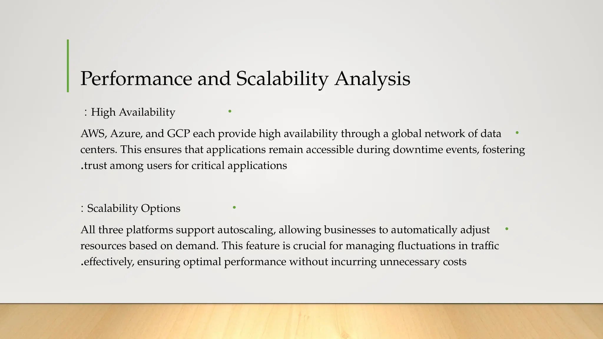 Performance and Scalability Analysis
•
High Availability
:
•
AWS, Azure, and GCP each provide high availability through a global network of data
centers. This ensures that applications remain accessible during downtime events, fostering
trust among users for critical applications
.
•
Scalability Options
:
•
All three platforms support autoscaling, allowing businesses to automatically adjust
resources based on demand. This feature is crucial for managing fluctuations in traffic
effectively, ensuring optimal performance without incurring unnecessary costs
.
 