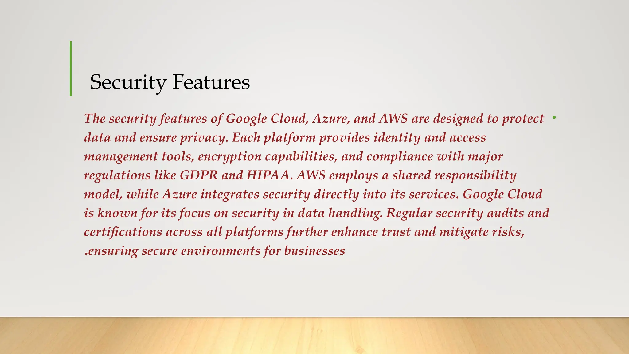 Security Features
•
The security features of Google Cloud, Azure, and AWS are designed to protect
data and ensure privacy. Each platform provides identity and access
management tools, encryption capabilities, and compliance with major
regulations like GDPR and HIPAA. AWS employs a shared responsibility
model, while Azure integrates security directly into its services. Google Cloud
is known for its focus on security in data handling. Regular security audits and
certifications across all platforms further enhance trust and mitigate risks,
ensuring secure environments for businesses
.
 