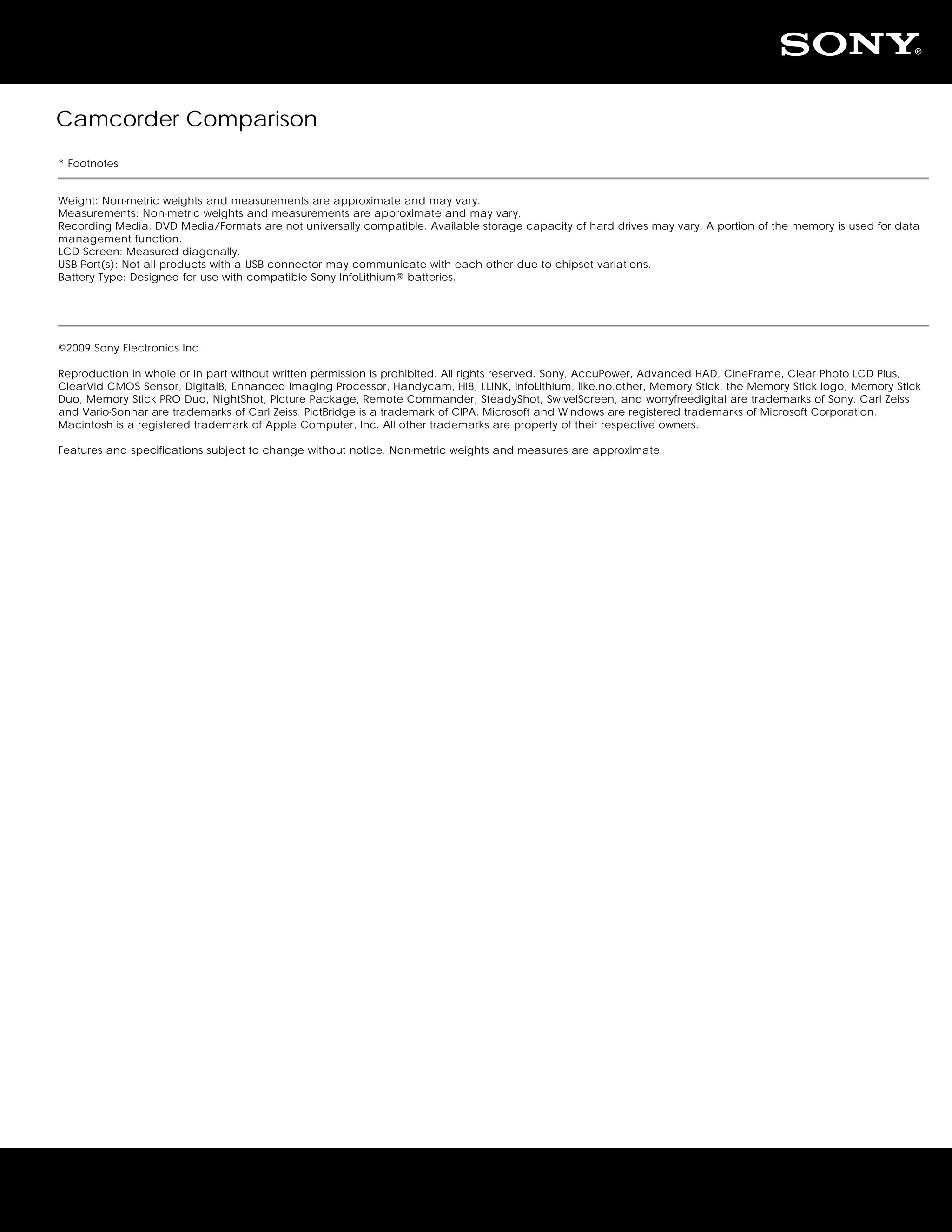 Camcorder Comparison
* Footnotes


Weight: Non-metric weights and measurements are approximate and may vary.
Measurements: Non-metric weights and measurements are approximate and may vary.
Recording Media: DVD Media/Formats are not universally compatible. Available storage capacity of hard drives may vary. A portion of the memory is used for data
management function.
LCD Screen: Measured diagonally.
USB Port(s): Not all products with a USB connector may communicate with each other due to chipset variations.
Battery Type: Designed for use with compatible Sony InfoLithium® batteries.




©2009 Sony Electronics Inc.

Reproduction in whole or in part without written permission is prohibited. All rights reserved. Sony, AccuPower, Advanced HAD, CineFrame, Clear Photo LCD Plus,
ClearVid CMOS Sensor, Digital8, Enhanced Imaging Processor, Handycam, Hi8, i.LINK, InfoLithium, like.no.other, Memory Stick, the Memory Stick logo, Memory Stick
Duo, Memory Stick PRO Duo, NightShot, Picture Package, Remote Commander, SteadyShot, SwivelScreen, and worryfreedigital are trademarks of Sony. Carl Zeiss
and Vario-Sonnar are trademarks of Carl Zeiss. PictBridge is a trademark of CIPA. Microsoft and Windows are registered trademarks of Microsoft Corporation.
Macintosh is a registered trademark of Apple Computer, Inc. All other trademarks are property of their respective owners.

Features and specifications subject to change without notice. Non-metric weights and measures are approximate.
 