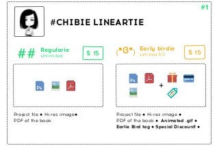 #CHIBIE LINEARTIE 
Early birdie 
$ 15 $ 15 
Unlimited Limited 50 
Project file ● Hi-res image ● 
PDF of the book ● Animated .gif ● 
Earlie Bird tag ● Special Discount! ● 
## Regularie 
+ 
Project file ● Hi-res image● 
PDF of the book 
# 
 