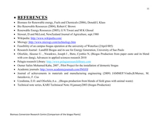 11
Biomass Conversion Research Centre [Comparison of the biogas Plants]
• REFERENCES
• Biomass for Renewable energy, Fuels and Chemicals (2006), Donald L Klass
• Bio Renewable Resources (2004), Robert C Brown
• Renewable Energy Resources (2005), G N Tiwari and M K Ghosal
• Stewart, D and McLeod, NewZealand Journal of Agriculture, sept.1980
• Wikipedia: http://www.wikipedia.com/
• Microgy: http://www.microgy.com/technology.htm
• Feasibility of an campus biogas operation at the university of Waterloo (2April 005)
• Research Journal : Landfill Biogas and its use for Energy Generation, University of Sao Paulo
• Ofoefule, Akuzuo U. , Nwankwo, Joseph I , Ibeto, Cynthio N, (Biogas Production from paper easte and its blend
with cow dung), Advances in applied sciences research 2010
• Pelagia research Library: http://www.pelagiaresearchlibrary.com
• Oumer Salim Mohamed Kaba, 2007 , Pilot Project for the installation of domestic biogas
• Academic journals: http://www.academicjournals.com/INGOJ
• Journal of achievements in materials and manufacturing engineering (2009) JAMMEP.Vindis,B.Mursec, M.
Janzekovic, F. Cus
• Uzodinma, E.O. and Ofoefule,A.u. , (Biogas production from blends of field grass with animal waste)
• Technical note series, KARI Techniacal Note.10,january2003 (biogas Production)
 