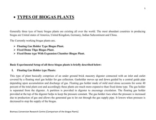 3
Biomass Conversion Research Centre [Comparison of the biogas Plants]
• TYPES OF BIOGAS PLANTS
Generally three tyes of basic biogas plants are existing all over the world. The most abundant countries in producing
biogas are United states of America, United Kingdom, Germany, Indian Subcontinent and China.
The Currently working biogas plants are;
Floating Gas Holder Type Biogas Plant.
Fixed Dome Thpe Biogas Plant.
Fixed Dome type With Expansion Chamber Biogas Plant.
Basic Experimental Setup of all three biogas plants is briefly described below:
I. Floating Gas Holder type Plants:
This type of plant basically comprises of an under ground brick masonry digester connected with an inlet and outlet
covered by a floating steel gas holder for gas collection. Gasholder moves up and down guided by a central guide pipe
depending upon accumulation and discharge of gas. Floating gas holder made of mild steel alone accounts for some 40
percent of the total plant cost and accordingly these plants are much more expansive than fixed dome type. The gas holder
is separated from the digester. A partition is provided in digester to encourage circulation. The floating gas holder
provided at the top of the digester helps to keep the pressure constant. The gas holder rises when the pressure is increased
due to production of gas and allows the generated gas to let out through the gas supply pipe. It lowers when pressure is
decreased to stop the supply of the biogas.
 