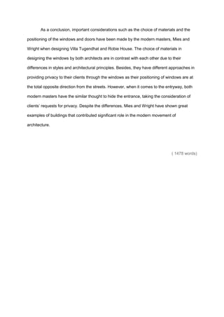 As a conclusion, important considerations such as the choice of materials and the
positioning of the windows and doors have been made by the modern masters, Mies and
Wright when designing Villa Tugendhat and Robie House. The choice of materials in
designing the windows by both architects are in contrast with each other due to their
differences in styles and architectural principles. Besides, they have different approaches in
providing privacy to their clients through the windows as their positioning of windows are at
the total opposite direction from the streets. However, when it comes to the entryway, both
modern masters have the similar thought to hide the entrance, taking the consideration of
clients’ requests for privacy. Despite the differences, Mies and Wright have shown great
examples of buildings that contributed significant role in the modern movement of
architecture.
( 1478 words)
 