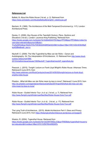 References List
Balliett, B. About the Robie House (1st ed., p. 2). Retrieved from
https://www.scholastic.com/blueballiett/pdfs/wright3_robiehouse.pdf
Banham, R. (1969). The Architecture of the Well-Tempered Environment (p. 117). London:
Architectural Press.
Davies, C. (2006). Key Houses of the Twentieth Century: Plans, Sections and
Elevations (1st ed.). London: Laurence King Publishing. Retrieved from
https://books.google.com.my/books?id=GdIbk8X4HTEC&pg=PP34&lpg=PP34&dq=robie+ho
use+plan+elevation&source=bl&ots=-
Yny5aSD5x&sig=Kjb2U7hfy7OEQ0zhlAQ9KQeX2v0&hl=en&sa=X&ei=Ot51VZ2mE5bX8gX
wy4GIBw&redir_esc=y
Neuhoff, C. (2009). The Villa Tugendhat by Mies van der Rohe – Canon and
Autobiography. On The Interpretation Of Architecture, 13. Retrieved from http://www.cloud-
cuckoo.net/journal1996-
2013/inhalt/en/issue/issues/108/Neuhoff_Tugendhat/neuhoff_tugendhat.php
Peacock, L. (2015). Tonight: Lecture on Frank Lloyd Wright's Robie House. Arkansas Times.
Retrieved 8 June 2015, from
http://www.arktimes.com/RockCandy/archives/2014/09/30/tonight-lecture-on-frank-lloyd-
wrights-robie-house
Phaidon,. What did Mies van der Rohe mean by less is more?. Retrieved 3 June 2015, from
http://uk.phaidon.com/agenda/architecture/articles/2014/april/02/what-did-mies-van-der-
rohe-mean-by-less-is-more/
Robie House - Guided Interior Tour. (n.d.-a). (1st ed., p. 7). Retrieved from
http://www.flwright.org/ckfinder/userfiles/files/Robie-House-Core-Tour.pdf
Robie House - Guided Interior Tour. (n.d.-b). (1st ed., p. 17). Retrieved from
http://www.flwright.org/ckfinder/userfiles/files/Robie-House-Core-Tour.pdf
The Lying Truth of Architecture,. (2015). Mullet Architecture Part II: Glass and Privacy.
Retrieved 8 June 2015, from https://thelyingtruthofarchitecture.wordpress.com/page/4/
Weston, R. (2004). Tugendhat House. Retrieved from
https://books.google.com.my/books?id=3xC94YX9GLcC&pg=PA60&dq=tugendhat+house+p
lan+elevation&hl=en&sa=X&ei=HYh1VZW7KImK8QXPs
 