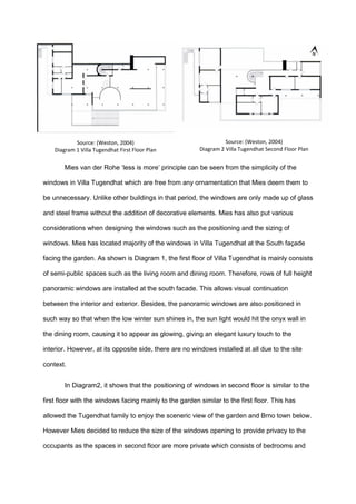 Mies van der Rohe ‘less is more’ principle can be seen from the simplicity of the
windows in Villa Tugendhat which are free from any ornamentation that Mies deem them to
be unnecessary. Unlike other buildings in that period, the windows are only made up of glass
and steel frame without the addition of decorative elements. Mies has also put various
considerations when designing the windows such as the positioning and the sizing of
windows. Mies has located majority of the windows in Villa Tugendhat at the South façade
facing the garden. As shown is Diagram 1, the first floor of Villa Tugendhat is mainly consists
of semi-public spaces such as the living room and dining room. Therefore, rows of full height
panoramic windows are installed at the south facade. This allows visual continuation
between the interior and exterior. Besides, the panoramic windows are also positioned in
such way so that when the low winter sun shines in, the sun light would hit the onyx wall in
the dining room, causing it to appear as glowing, giving an elegant luxury touch to the
interior. However, at its opposite side, there are no windows installed at all due to the site
context.
In Diagram2, it shows that the positioning of windows in second floor is similar to the
first floor with the windows facing mainly to the garden similar to the first floor. This has
allowed the Tugendhat family to enjoy the sceneric view of the garden and Brno town below.
However Mies decided to reduce the size of the windows opening to provide privacy to the
occupants as the spaces in second floor are more private which consists of bedrooms and
Source: (Weston, 2004)
Diagram 2 Villa Tugendhat Second Floor Plan
Source: (Weston, 2004)
Diagram 1 Villa Tugendhat First Floor Plan
 