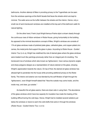 bathrooms. Another attempt of Mies in providing privacy to the Tugendhats can be seen
from the windows openings at the North facade that faces the streets which are kept to
minimal. The walls serve as the buffer between the streets and the interior. Hence, only a
small row of semi-translucent windows are installed at the top part of the bathroom walls for
natural lighting.
On the other hand, Frank Lloyd Wright famous Prairie style is shown clearly through
the continuous rows of ribbon windows in Robie House, giving horizontality to the building.
As opposed to the minimal decorations concept of Mies, Wright’s windows are consists of
174 art glass windows made of polished plate glass, cathedral glass, and copper-plated zinc
cames, the metal joints that support the glass in place. According to Robie House - Guided
Interior Tour (n.d.-a), Wright has redefined the role of stained glass where the glass windows
were treated much like paintings previously rather than an integral part of a building. The
translucent row of windows which also known as ‘lightscreens’, have various dynamic angles
and sharp polygons designs as a representation of nature stained on the glass, showing
Wright’s appreciation towards the nature. On top of that, the stained art glass windows has
allowed light to penetrate into the house while providing additional privacy to the Robie
family. The interior and exterior are now blended by the soft filtration of light through the
‘lightscreens’, even Wright himself stated that ‘‘Now the outside may come inside, and the
inside may, and does, go outside.’’
As beautiful the art glass seems, there are down side in using them. The abundance
of the glass windows which have low capacity for insulation has made the heating of the
building difficult during the cold days. Hence, Wright had to installed several radiators just
below the windows or doors to warm the cold drafts that came in through the windows
(Robie House - Guided Interior Tour ,n.d.-b)
 