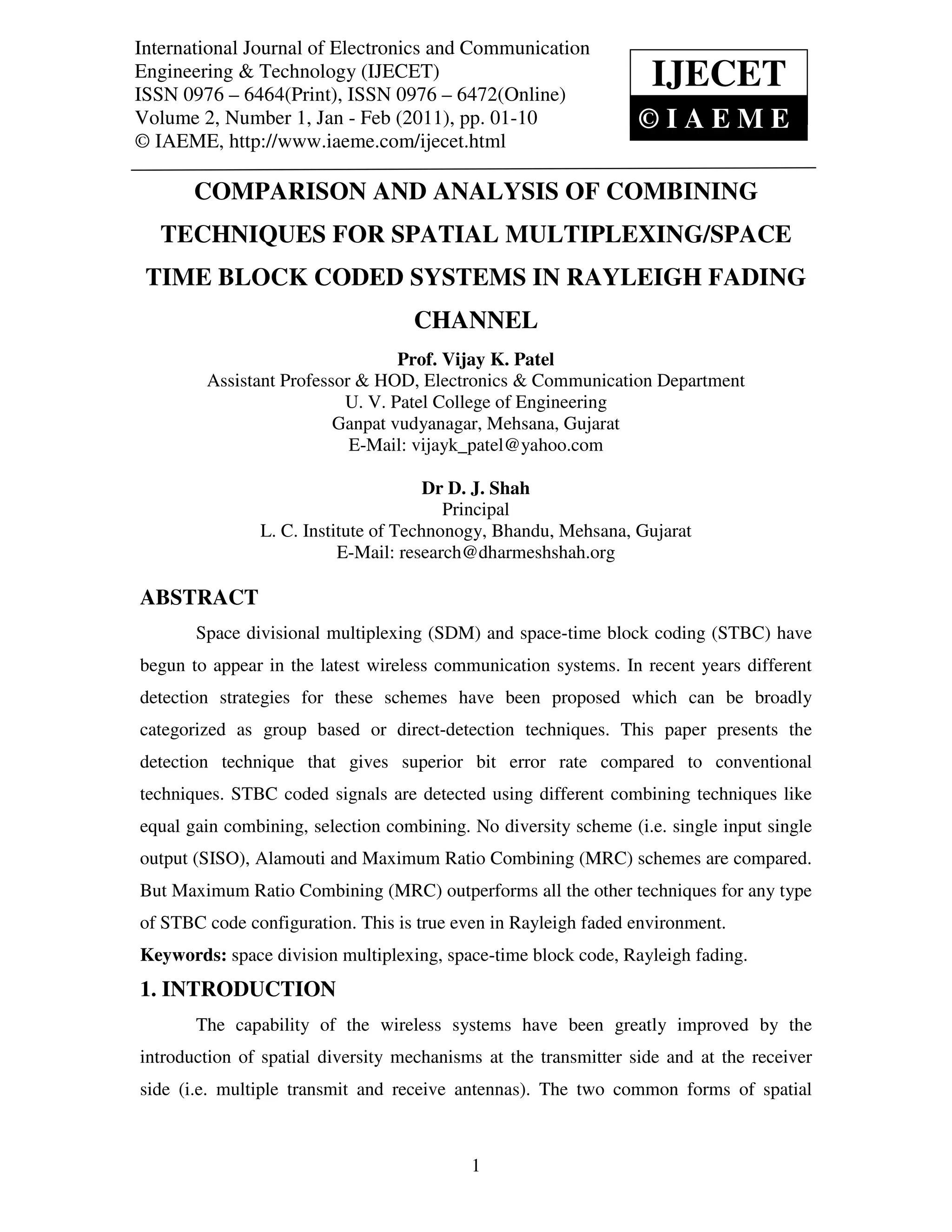 International Journal of Electronics and Communication
 International Journal of Electronics and Communication Engineering & Technology (IJECET),
Engineering & Technology (IJECET)                                          IJECET
 ISSN 0976 – 6464(Print), ISSN 0976 – 6472(Online) Volume 2, Number 1, Jan - Feb (2011), © IAEME
ISSN 0976 – 6464(Print), ISSN 0976 – 6472(Online)
Volume 2, Number 1, Jan - Feb (2011), pp. 01-10                             ©IAEME
© IAEME, http://www.iaeme.com/ijecet.html

        COMPARISON AND ANALYSIS OF COMBINING
   TECHNIQUES FOR SPATIAL MULTIPLEXING/SPACE
 TIME BLOCK CODED SYSTEMS IN RAYLEIGH FADING
                                        CHANNEL
                                   Prof. Vijay K. Patel
          Assistant Professor & HOD, Electronics & Communication Department
                            U. V. Patel College of Engineering
                           Ganpat vudyanagar, Mehsana, Gujarat
                             E-Mail: vijayk_patel@yahoo.com

                                         Dr D. J. Shah
                                           Principal
                  L. C. Institute of Technonogy, Bhandu, Mehsana, Gujarat
                             E-Mail: research@dharmeshshah.org

ABSTRACT
        Space divisional multiplexing (SDM) and space-time block coding (STBC) have
begun to appear in the latest wireless communication systems. In recent years different
detection strategies for these schemes have been proposed which can be broadly
categorized as group based or direct-detection techniques. This paper presents the
detection technique that gives superior bit error rate compared to conventional
techniques. STBC coded signals are detected using different combining techniques like
equal gain combining, selection combining. No diversity scheme (i.e. single input single
output (SISO), Alamouti and Maximum Ratio Combining (MRC) schemes are compared.
But Maximum Ratio Combining (MRC) outperforms all the other techniques for any type
of STBC code configuration. This is true even in Rayleigh faded environment.
Keywords: space division multiplexing, space-time block code, Rayleigh fading.
1. INTRODUCTION
        The capability of the wireless systems have been greatly improved by the
introduction of spatial diversity mechanisms at the transmitter side and at the receiver
side (i.e. multiple transmit and receive antennas). The two common forms of spatial



                                                 1
 