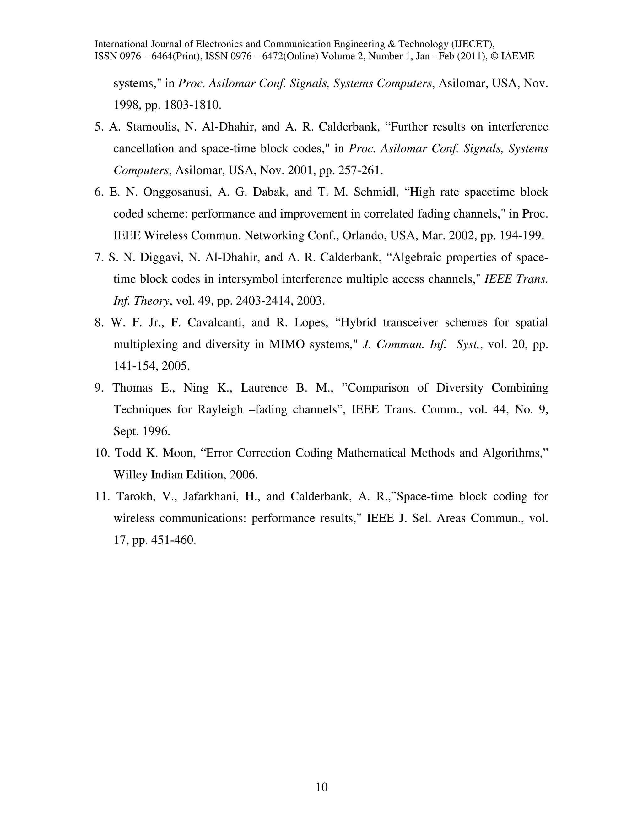 International Journal of Electronics and Communication Engineering & Technology (IJECET),
ISSN 0976 – 6464(Print), ISSN 0976 – 6472(Online) Volume 2, Number 1, Jan - Feb (2011), © IAEME

    systems," in Proc. Asilomar Conf. Signals, Systems Computers, Asilomar, USA, Nov.
    1998, pp. 1803-1810.
5. A. Stamoulis, N. Al-Dhahir, and A. R. Calderbank, “Further results on interference
    cancellation and space-time block codes," in Proc. Asilomar Conf. Signals, Systems
    Computers, Asilomar, USA, Nov. 2001, pp. 257-261.
6. E. N. Onggosanusi, A. G. Dabak, and T. M. Schmidl, “High rate spacetime block
    coded scheme: performance and improvement in correlated fading channels," in Proc.
    IEEE Wireless Commun. Networking Conf., Orlando, USA, Mar. 2002, pp. 194-199.
7. S. N. Diggavi, N. Al-Dhahir, and A. R. Calderbank, “Algebraic properties of space-
    time block codes in intersymbol interference multiple access channels," IEEE Trans.
    Inf. Theory, vol. 49, pp. 2403-2414, 2003.
8. W. F. Jr., F. Cavalcanti, and R. Lopes, “Hybrid transceiver schemes for spatial
    multiplexing and diversity in MIMO systems," J. Commun. Inf. Syst., vol. 20, pp.
    141-154, 2005.
9. Thomas E., Ning K., Laurence B. M., ”Comparison of Diversity Combining
    Techniques for Rayleigh –fading channels”, IEEE Trans. Comm., vol. 44, No. 9,
    Sept. 1996.
10. Todd K. Moon, “Error Correction Coding Mathematical Methods and Algorithms,”
    Willey Indian Edition, 2006.
11. Tarokh, V., Jafarkhani, H., and Calderbank, A. R.,”Space-time block coding for
    wireless communications: performance results,” IEEE J. Sel. Areas Commun., vol.
    17, pp. 451-460.




                                               10
 