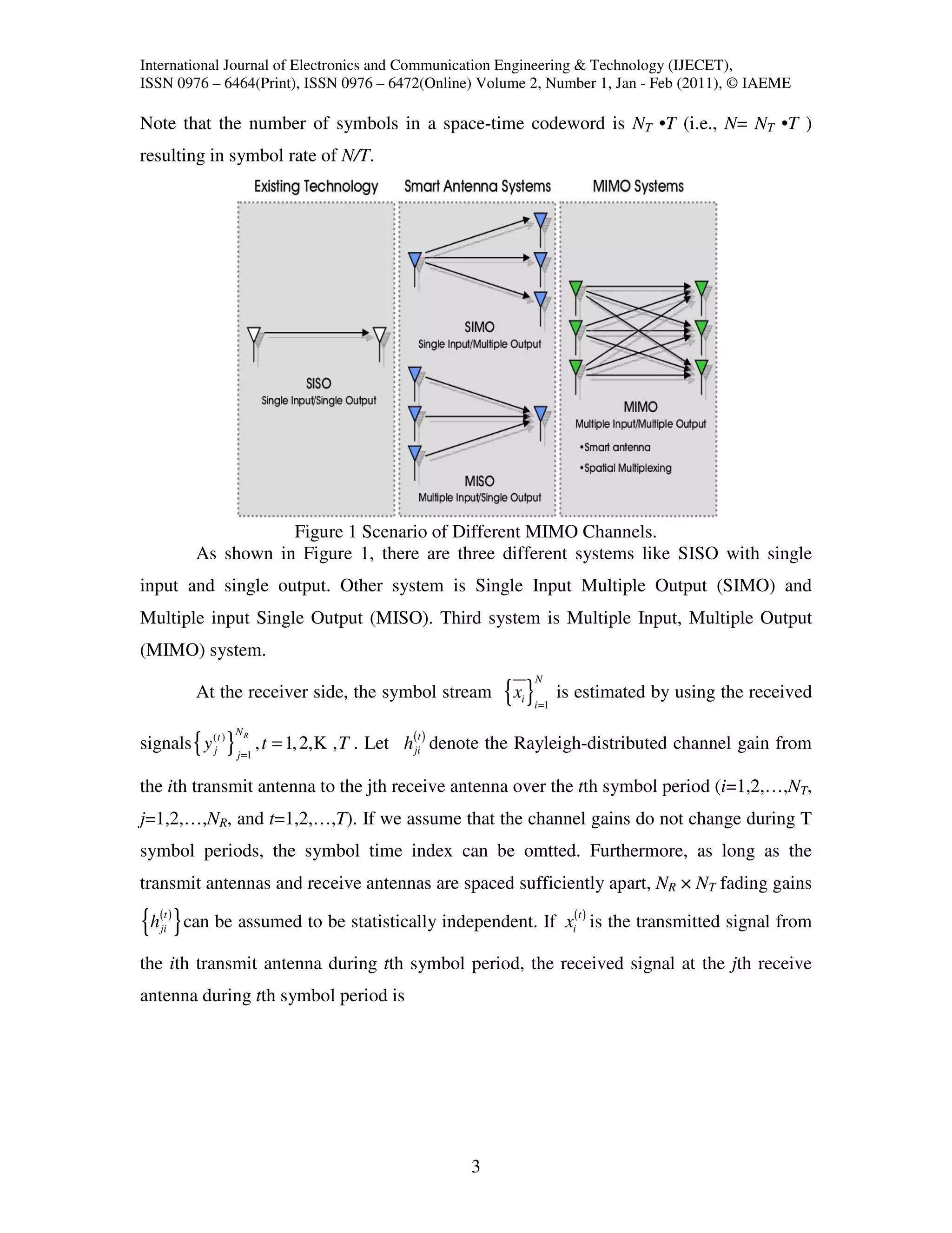 International Journal of Electronics and Communication Engineering & Technology (IJECET),
ISSN 0976 – 6464(Print), ISSN 0976 – 6472(Online) Volume 2, Number 1, Jan - Feb (2011), © IAEME

Note that the number of symbols in a space-time codeword is NT •T (i.e., N= NT •T )
resulting in symbol rate of N/T.




                      Figure 1 Scenario of Different MIMO Channels.
           As shown in Figure 1, there are three different systems like SISO with single
input and single output. Other system is Single Input Multiple Output (SIMO) and
Multiple input Single Output (MISO). Third system is Multiple Input, Multiple Output
(MIMO) system.
                                                                        N
           At the receiver side, the symbol stream               {x }
                                                                   i
                                                                       i =1
                                                                              is estimated by using the received

                      NR
signals { y (jt ) }          , t = 1, 2, K , T . Let h(jit ) denote the Rayleigh-distributed channel gain from
                      j =1


the ith transmit antenna to the jth receive antenna over the tth symbol period (i=1,2,…,NT,
j=1,2,…,NR, and t=1,2,…,T). If we assume that the channel gains do not change during T
symbol periods, the symbol time index can be omtted. Furthermore, as long as the
transmit antennas and receive antennas are spaced sufficiently apart, NR × NT fading gains

{h( ) } can be assumed to be statistically independent. If x( ) is the transmitted signal from
     t
    ji                                                                          i
                                                                                    t



the ith transmit antenna during tth symbol period, the received signal at the jth receive
antenna during tth symbol period is




                                                            3
 