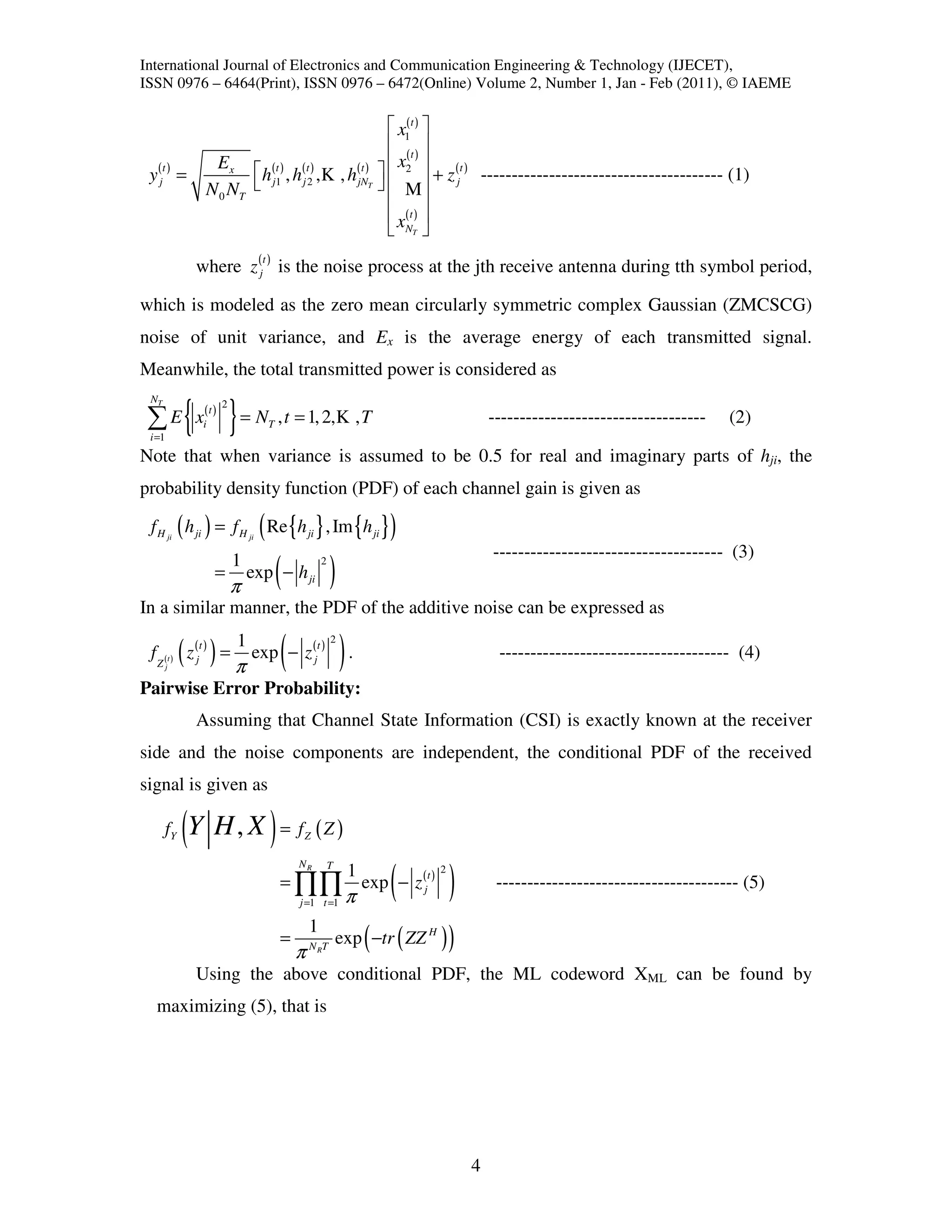 International Journal of Electronics and Communication Engineering & Technology (IJECET),
ISSN 0976 – 6464(Print), ISSN 0976 – 6472(Online) Volume 2, Number 1, Jan - Feb (2011), © IAEME

                                                          x1( t ) 
                                                          (t ) 
                    Ex                          ( t )   x2 
                           h j1 , h j 2 , K , h jN   + z (jt ) --------------------------------------- (1)
 y (j ) =                     (t ) ( t )
      t

                   N 0 NT                           T 

                                                          M
                                                          x(t ) 
                                                          NT 

              where z (j ) is the noise process at the jth receive antenna during tth symbol period,
                                    t



which is modeled as the zero mean circularly symmetric complex Gaussian (ZMCSCG)
noise of unit variance, and Ex is the average energy of each transmitted signal.
Meanwhile, the total transmitted power is considered as
 NT

 ∑E
 i =1
             { x } = N , t = 1, 2,K ,T
                   (t )
                   i
                          2
                                        T                                                         -----------------------------------   (2)

Note that when variance is assumed to be 0.5 for real and imaginary parts of hji, the
probability density function (PDF) of each channel gain is given as

                                   (
 f H ji ( h ji ) = f H ji Re {h ji } , Im {h ji }                          )
                                                                                                  ------------------------------------- (3)
                       =
                              1
                              π
                                  exp − h ji(            2
                                                             )
In a similar manner, the PDF of the additive noise can be expressed as


        j
             ( )
 f Z (t ) z (j ) =
               t              1
                              π             (
                                  exp − z (j )
                                                     t
                                                             2
                                                                 ).                                ------------------------------------- (4)
Pairwise Error Probability:
              Assuming that Channel State Information (CSI) is exactly known at the receiver
side and the noise components are independent, the conditional PDF of the received
signal is given as

        fY   (Y H , X ) = f ( Z )                Z

                                                NR

                                                                           (              )
                                                             T
                                                                  1                   2
                                            = ∏∏                      exp − z (jt )                --------------------------------------- (5)
                                                j =1 t =1         π
                                                  1
                                            =
                                                πN T R
                                                                      (
                                                                 exp −tr ( ZZ H )         )
              Using the above conditional PDF, the ML codeword XML can be found by
  maximizing (5), that is




                                                                                              4
 