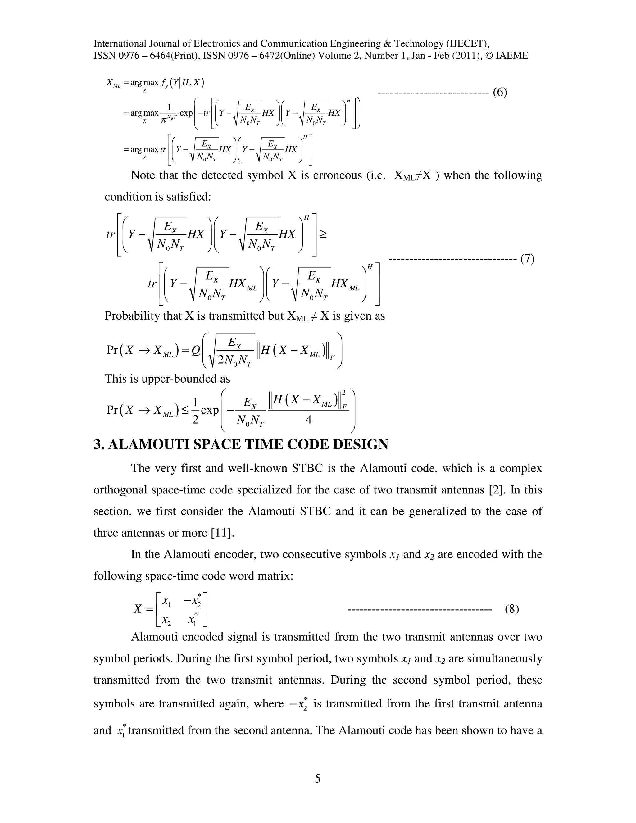 International Journal of Electronics and Communication Engineering & Technology (IJECET),
ISSN 0976 – 6464(Print), ISSN 0976 – 6472(Online) Volume 2, Number 1, Jan - Feb (2011), © IAEME

  X ML = arg max f y (Y H , X )
            X
                                                                              --------------------------- (6)
                                                                  
                                                                       H
                    1                       EX               EX
       = arg max          exp  −tr  Y −
                                                 HX  Y −
                                                                 HX   
                                                                       
            X      πN T
                     R
                                        N 0 NT         N 0 NT     
                                   
                          EX             EX        
                                                       H

       = arg max tr  Y −        HX  Y −        HX  
                         N 0 NT         N 0 NT     
                                                   
             X


         Note that the detected symbol X is erroneous (i.e. XML≠X ) when the following
  condition is satisfied:
           EX             EX        
                                        H

  tr  Y −        HX  Y −        HX   ≥
          N 0 NT         N 0 NT     
                                    
                                                                                ------------------------------- (7)
                     EX                EX           
                                                        H

          tr  Y −          HX ML  Y −        HX ML  
                    N 0 NT            N 0 NT        
                                                    
  Probability that X is transmitted but XML ≠ X is given as
                         EX                    
  Pr ( X → X ML ) = Q 
                       2N N   H ( X − X ML ) F 
                                                
                          0 T                  
  This is upper-bounded as
                    1    E      H ( X − X ML ) F
                                                 2
                                                                        
  Pr ( X → X ML ) ≤ exp  − X                                           
                    2    N 0 NT        4                               
                                                                       
3. ALAMOUTI SPACE TIME CODE DESIGN
         The very first and well-known STBC is the Alamouti code, which is a complex
orthogonal space-time code specialized for the case of two transmit antennas [2]. In this
section, we first consider the Alamouti STBC and it can be generalized to the case of
three antennas or more [11].
         In the Alamouti encoder, two consecutive symbols x1 and x2 are encoded with the
following space-time code word matrix:
              x1 − x2 
                     *
         X =       * 
                                                   ----------------------------------- (8)
              x2 x1 
         Alamouti encoded signal is transmitted from the two transmit antennas over two
symbol periods. During the first symbol period, two symbols x1 and x2 are simultaneously
transmitted from the two transmit antennas. During the second symbol period, these
                                        *
symbols are transmitted again, where − x2 is transmitted from the first transmit antenna
     *
and x1 transmitted from the second antenna. The Alamouti code has been shown to have a


                                                              5
 