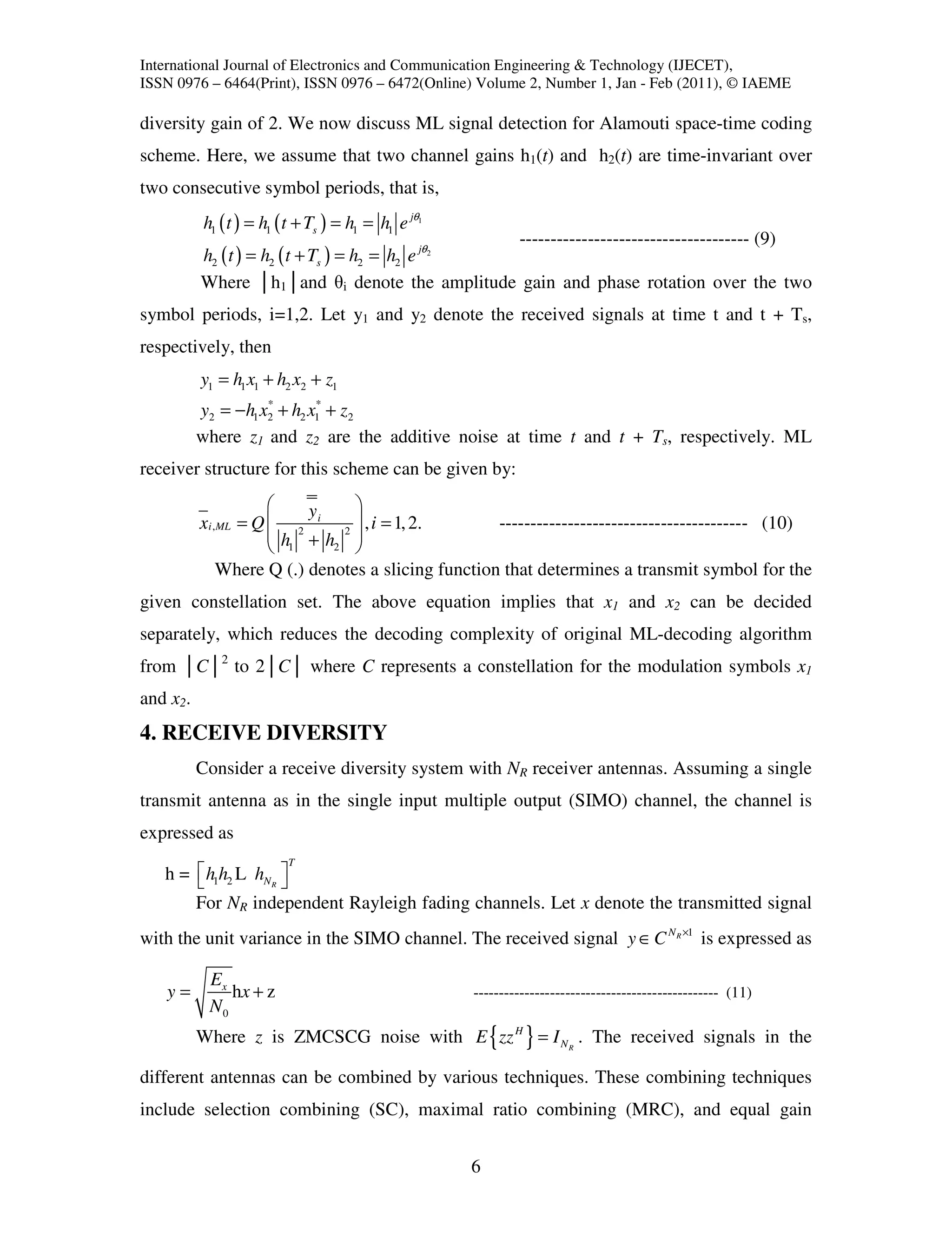 International Journal of Electronics and Communication Engineering & Technology (IJECET),
ISSN 0976 – 6464(Print), ISSN 0976 – 6472(Online) Volume 2, Number 1, Jan - Feb (2011), © IAEME

diversity gain of 2. We now discuss ML signal detection for Alamouti space-time coding
scheme. Here, we assume that two channel gains h1(t) and h2(t) are time-invariant over
two consecutive symbol periods, that is,
          h1 ( t ) = h1 ( t + Ts ) = h1 = h1 e jθ1
                                                   ------------------------------------- (9)
          h2 ( t ) = h2 ( t + Ts ) = h2 = h2 e jθ2
          Where │h1│and θi denote the amplitude gain and phase rotation over the two
symbol periods, i=1,2. Let y1 and y2 denote the received signals at time t and t + Ts,
respectively, then
          y1 = h1 x1 + h2 x2 + z1
                    *       *
          y2 = −h1 x2 + h2 x1 + z2
          where z1 and z2 are the additive noise at time t and t + Ts, respectively. ML
receiver structure for this scheme can be given by:
                         y     
          xi ,ML = Q  2 i 2  , i = 1, 2.          ---------------------------------------- (10)
                     h +h 
                      1     2  
              Where Q (.) denotes a slicing function that determines a transmit symbol for the
given constellation set. The above equation implies that x1 and x2 can be decided
separately, which reduces the decoding complexity of original ML-decoding algorithm
from │C│2 to 2│C│ where C represents a constellation for the modulation symbols x1
and x2.
4. RECEIVE DIVERSITY
          Consider a receive diversity system with NR receiver antennas. Assuming a single
transmit antenna as in the single input multiple output (SIMO) channel, the channel is
expressed as
                         T
   h =  h1h2 L hN R 
                    
       For NR independent Rayleigh fading channels. Let x denote the transmitted signal
with the unit variance in the SIMO channel. The received signal y ∈ C N R ×1 is expressed as

           Ex
   y=         hx + z                                 ------------------------------------------------ (11)
           N0
          Where z is ZMCSCG noise with E { zz H } = I N R . The received signals in the

different antennas can be combined by various techniques. These combining techniques
include selection combining (SC), maximal ratio combining (MRC), and equal gain


                                                     6
 