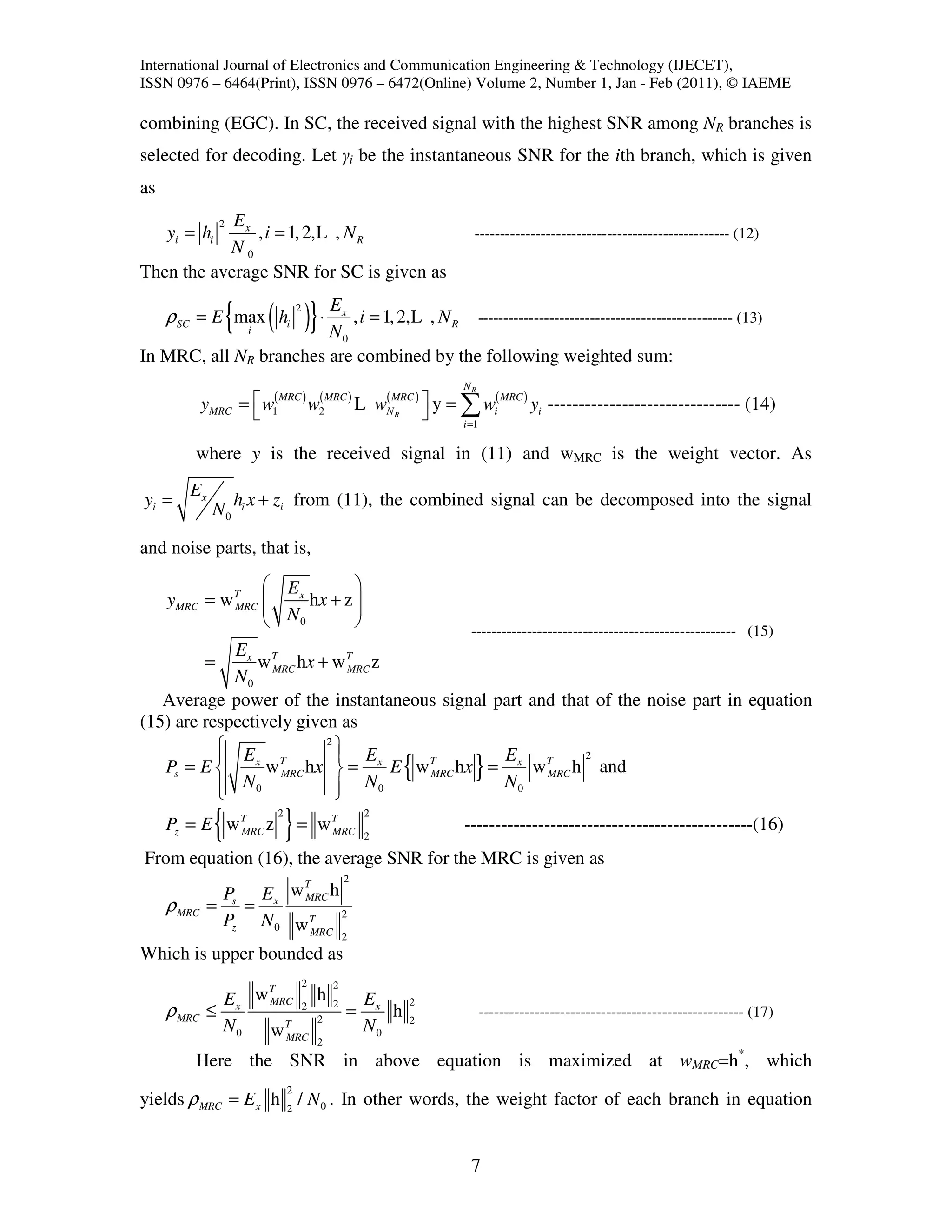 International Journal of Electronics and Communication Engineering & Technology (IJECET),
ISSN 0976 – 6464(Print), ISSN 0976 – 6472(Online) Volume 2, Number 1, Jan - Feb (2011), © IAEME

combining (EGC). In SC, the received signal with the highest SNR among NR branches is
selected for decoding. Let γi be the instantaneous SNR for the ith branch, which is given
as
            Ex  2
     yi = hi   , i = 1, 2, L , N R                                    -------------------------------------------------- (12)
           N0
Then the average SNR for SC is given as

     ρ SC = E max hi{ ( )} ⋅ N , i = 1, 2,L , N
                      i
                             E    2               x

                                                  0
                                                                 R        -------------------------------------------------- (13)

In MRC, all NR branches are combined by the following weighted sum:
                                                                     NR
             yMRC =  w1( MRC ) w2MRC ) L wNMRC )  y = ∑ wi( MRC ) yi ------------------------------- (14)
                    
                                 (         (
                                             R         i =1

         where y is the received signal in (11) and wMRC is the weight vector. As
        Ex
yi =                 hi x + zi from (11), the combined signal can be decomposed into the signal
              N0

and noise parts, that is,

                   Ex        
     yMRC = w T 
              MRC     hx + z 
                              
                   N0        
                                                                      ---------------------------------------------------- (15)
             Ex T
         =      w MRC hx + w T z
                              MRC
             N0
   Average power of the instantaneous signal part and that of the noise part in equation
(15) are respectively given as
            E
           
                          2
                             E
                                             E
                                                             {        }
                                                         2
   Ps = E      x
                  w MRC hx  = x E w T hx = x w T h and
                    T
                                     MRC            MRC
            N0
                            N0
                            
                                              N0

               {
     Pz = E w T z
              MRC
                          2
                              }= w            T   2
                                              MRC 2                  -----------------------------------------------(16)
From equation (16), the average SNR for the MRC is given as
                      T                           2
              Ps Ex w MRC h
     ρ MRC   = =
              Pz N 0 w T 2
                       MRC                        2
Which is upper bounded as
                    T                 2       2
               Ex w MRC 2 h                   2       Ex     2
     ρ MRC   ≤            2
                                                  =      h   2
                                                                          ---------------------------------------------------- (17)
               N0   wT                                N0
                      MRC                 2
         Here the SNR in above equation is maximized at wMRC=h*, which
                              2
yields ρ MRC = E x h 2 / N 0 . In other words, the weight factor of each branch in equation


                                                                      7
 