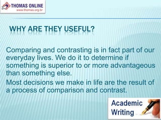 Why are they useful?Comparing and contrasting is in fact part of our everyday lives. We do it to determine if something is superior to or more advantageous than something else.Most decisions we make in life are the result of a process of comparison and contrast.