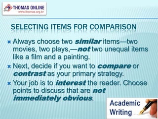 Selecting items for comparisonAlways choose two similaritems—two movies, two plays,—not two unequal items like a film and a painting.Next, decide if you want to compare or contrast as your primary strategy. Your job is to interestthe reader. Choose points to discuss that are not immediately obvious.