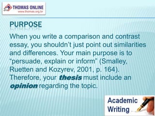 purposeWhen you write a comparison and contrast essay, you shouldn’t just point out similarities and differences. Your main purpose is to “persuade, explain or inform” (Smalley, Ruetten and Kozyrev, 2001, p. 164). Therefore, your thesis must include an opinion regarding the topic.