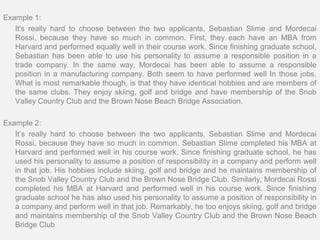 Example 1:
   It's really hard to choose between the two applicants, Sebastian Slime and Mordecai
   Rossi, because they have so much in common. First, they each have an MBA from
   Harvard and performed equally well in their course work. Since finishing graduate school,
   Sebastian has been able to use his personality to assume a responsible position in a
   trade company. In the same way, Mordecai has been able to assume a responsible
   position in a manufacturing company. Both seem to have performed well In those jobs.
   What is most remarkable though, is that they have identical hobbies and are members of
   the same clubs. They enjoy skiing, golf and bridge and have membership of the Snob
   Valley Country Club and the Brown Nose Beach Bridge Association.

Example 2:
   It’s really hard to choose between the two applicants, Sebastian Slime and Mordecai
   Rossi, because they have so much in common. Sebastian Slime completed his MBA at
   Harvard and performed well in his course work. Since finishing graduate school, he has
   used his personality to assume a position of responsibility in a company and perform well
   in that job. His hobbies include skiing, golf and bridge and he maintains membership of
   the Snob Valley Country Club and the Brown Nose Bridge Club. Similarly, Mordecai Rossi
   completed his MBA at Harvard and performed well in his course work. Since finishing
   graduate school he has also used his personality to assume a position of responsibility in
   a company and perform well in that job. Remarkably, he too enjoys skiing, golf and bridge
   and maintains membership of the Snob Valley Country Club and the Brown Nose Beach
   Bridge Club
 