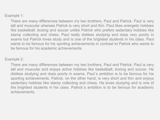 Example 1:
   There are many differences between my two brothers, Paul and Patrick. Paul is very
   tall and muscular whereas Patrick is very short and thin. Paul likes energetic hobbies
   like basketball, boxing and soccer unlike Patrick who prefers sedentary hobbies like
   stamp collecting and chess. Paul really dislikes studying and does very poorly in
   exams but Patrick loves study and is one of the brightest students in his class. Paul
   wants to be famous for his sporting achievements in contrast to Patrick who wants to
   be famous for his academic achievements.

Example 2:
   There are many differences between my two brothers, Paul and Patrick. Paul is very
   tall and muscular and enjoys active hobbies like basketball, boxing and soccer. He
   dislikes studying and does poorly in exams. Paul`s ambition is to be famous for his
   sporting achievements. Patrick, on the other hand, is very short and thin and enjoys
   sedentary hobbies like stamp collecting and chess. He loves studying and is one of
   the brightest students in his class. Patrick`s ambition is to be famous for academic
   achievements.
 