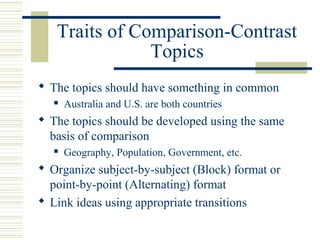 Traits of Comparison-Contrast
Topics
 The topics should have something in common
 Australia and U.S. are both countries
 The topics should be developed using the same
basis of comparison
 Geography, Population, Government, etc.
 Organize subject-by-subject (Block) format or
point-by-point (Alternating) format
 Link ideas using appropriate transitions
 