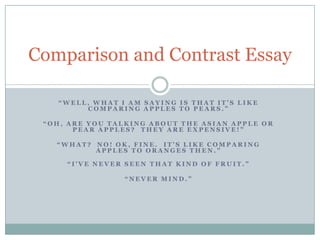 Comparison and Contrast Essay “Well, what I am saying is that it’s like comparing apples to Pears.” “Oh, are you talking about The Asian Apple or pear apples?  They are expensive!” “What?  No! Ok, fine.  It’s like comparing Apples to oranges then.” “I&apos;ve never seen that kind of fruit.” “Never mind.” 