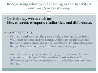 Recognizing when you are being asked to write a compare/contrast essayLook for key words such as: like, contrast, compare, similarities, and differences.Example topics:Compare and contrast the same product you purchase from Wal-Mart as compared to Target.  Although the product has the same name, make and model number, is it indeed the same thing?  If so, how and why?  If now, how and why?Are the friendships you have with guys the same as the ones you have with females?  Demonstrate similarities and differences and offer a conclusion as to why they are the same or not.