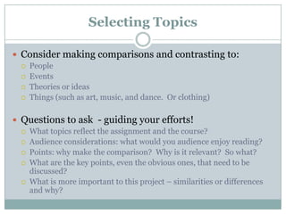 Selecting TopicsConsider making comparisons and contrasting to:PeopleEventsTheories or ideasThings (such as art, music, and dance.  Or clothing)Questions to ask - guiding your efforts!What topics reflect the assignment and the course? Audience considerations: what would you audience enjoy reading?Points: why make the comparison?  Why is it relevant?  So what?What are the key points, even the obvious ones, that need to be discussed?What is more important to this project – similarities or differences and why?